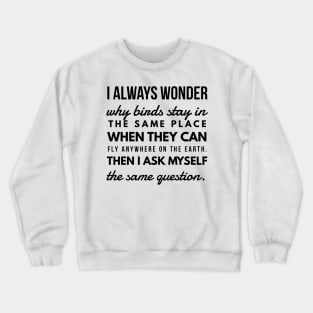 I Always Wonder why Birds Stay in the Same Place When They Can Fly Anywhere on the Earth. Then I Ask Myself the Same Question. Crewneck Sweatshirt